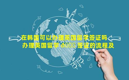 在韩国可以办理英国留学签证吗 办理英国留学 🐈 签证的流程及 🐱 费用